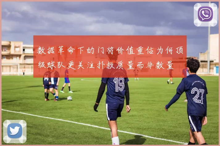 数据革命下的门将价值重估为何顶级球队更关注扑救质量而非数量